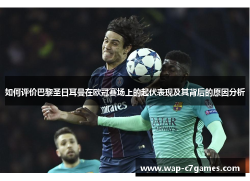 如何评价巴黎圣日耳曼在欧冠赛场上的起伏表现及其背后的原因分析